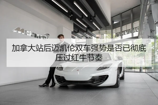 加拿大站后迈凯伦双车强势是否已彻底压过红牛节奏