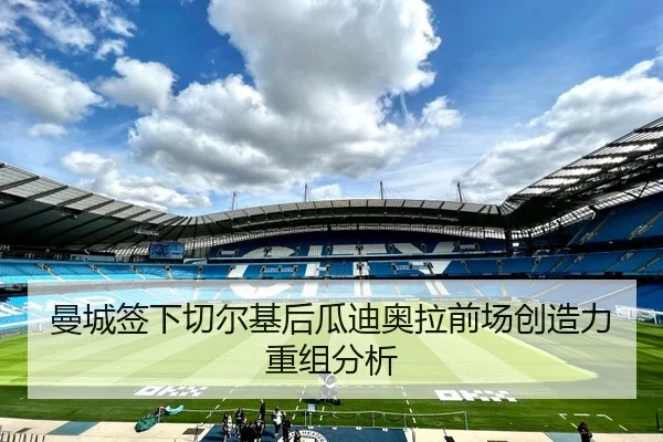 曼城签下切尔基后瓜迪奥拉前场创造力重组分析