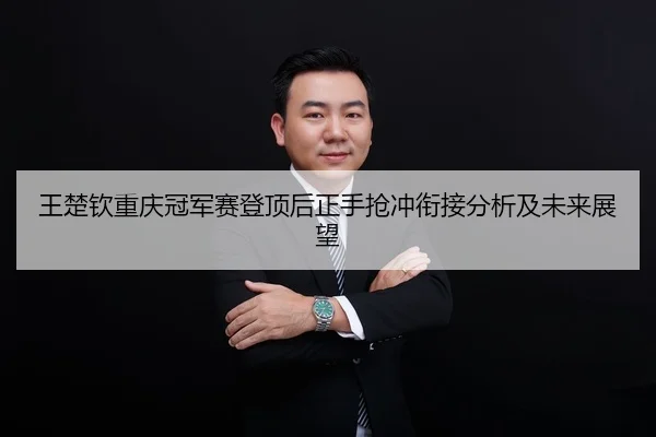 王楚钦重庆冠军赛登顶后正手抢冲衔接分析及未来展望