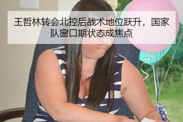 王哲林转会北控后战术地位跃升，国家队窗口期状态成焦点