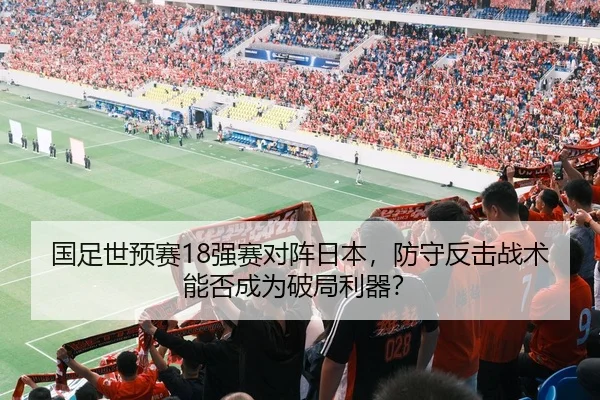 国足世预赛18强赛对阵日本，防守反击战术能否成为破局利器？