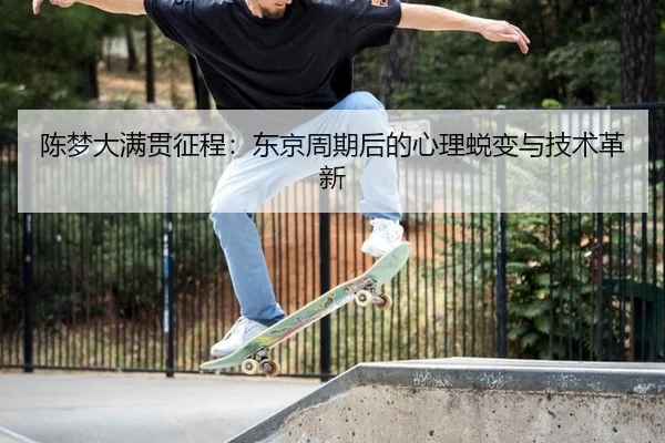 陈梦大满贯征程：东京周期后的心理蜕变与技术革新
