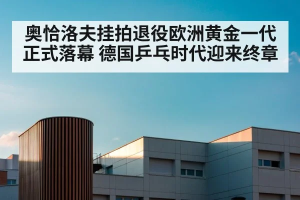 奥恰洛夫挂拍退役欧洲黄金一代正式落幕 德国乒乓时代迎来终章