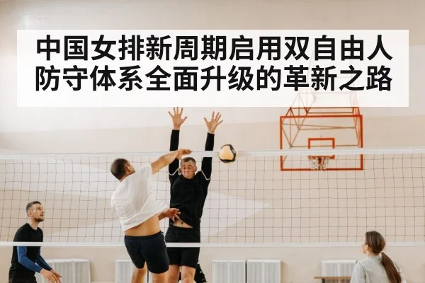 中国女排新周期启用双自由人防守体系全面升级的革新之路
