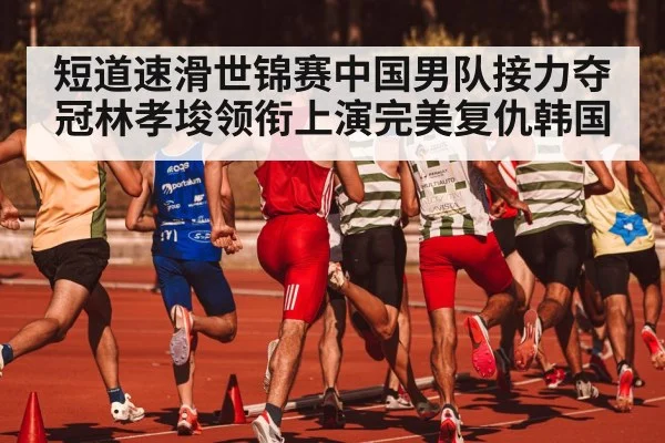 短道速滑世锦赛中国男队接力夺冠林孝埈领衔上演完美复仇韩国