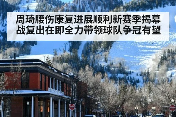 周琦腰伤康复进展顺利新赛季揭幕战复出在即全力带领球队争冠有望