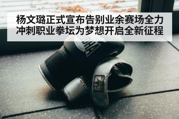 杨文璐正式宣布告别业余赛场全力冲刺职业拳坛为梦想开启全新征程